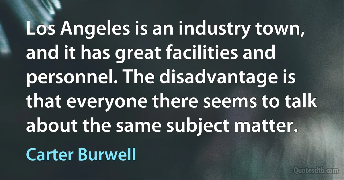 Los Angeles is an industry town, and it has great facilities and personnel. The disadvantage is that everyone there seems to talk about the same subject matter. (Carter Burwell)