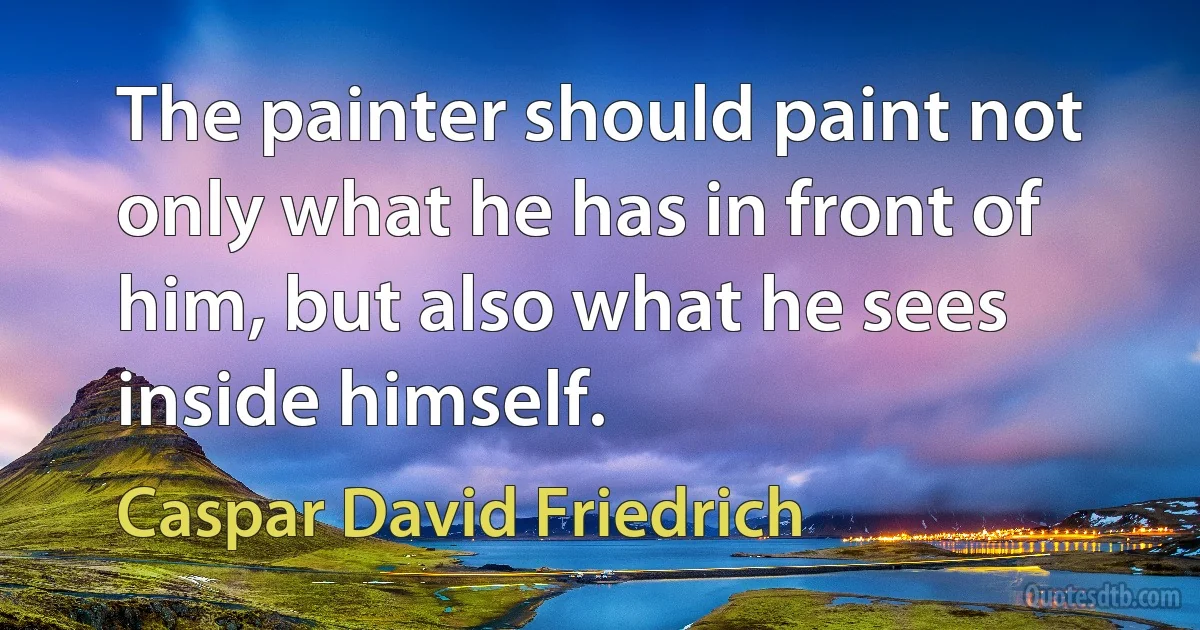 The painter should paint not only what he has in front of him, but also what he sees inside himself. (Caspar David Friedrich)