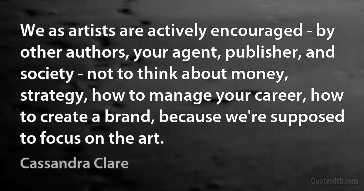 We as artists are actively encouraged - by other authors, your agent, publisher, and society - not to think about money, strategy, how to manage your career, how to create a brand, because we're supposed to focus on the art. (Cassandra Clare)