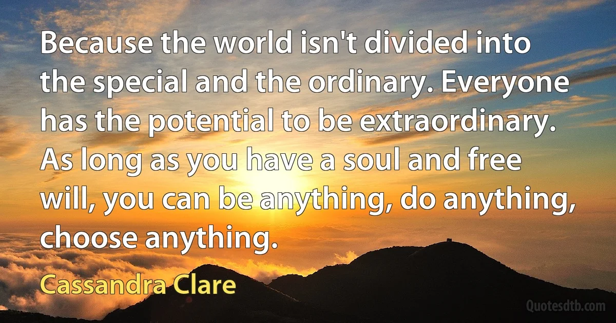 Because the world isn't divided into the special and the ordinary. Everyone has the potential to be extraordinary. As long as you have a soul and free will, you can be anything, do anything, choose anything. (Cassandra Clare)