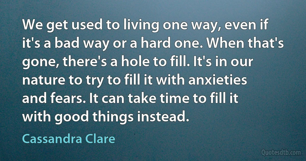 We get used to living one way, even if it's a bad way or a hard one. When that's gone, there's a hole to fill. It's in our nature to try to fill it with anxieties and fears. It can take time to fill it with good things instead. (Cassandra Clare)