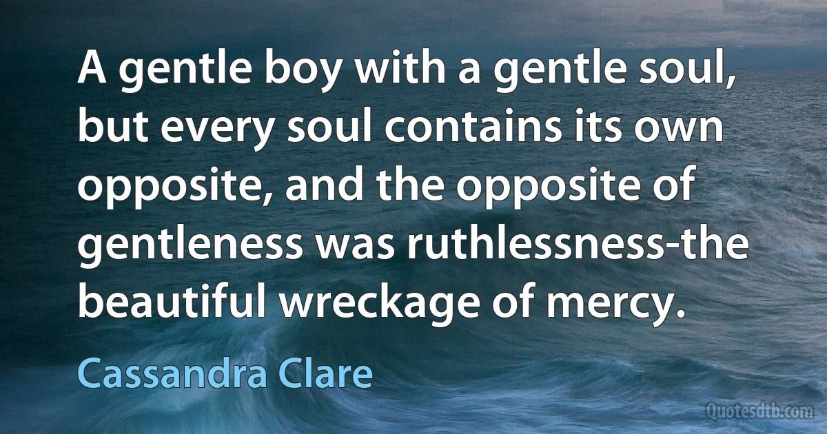 A gentle boy with a gentle soul, but every soul contains its own opposite, and the opposite of gentleness was ruthlessness-the beautiful wreckage of mercy. (Cassandra Clare)