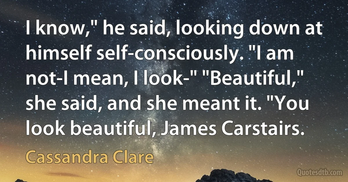 I know," he said, looking down at himself self-consciously. "I am not-I mean, I look-" "Beautiful," she said, and she meant it. "You look beautiful, James Carstairs. (Cassandra Clare)