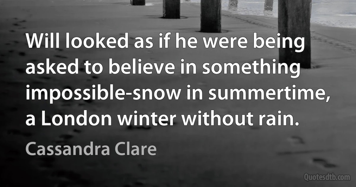 Will looked as if he were being asked to believe in something impossible-snow in summertime, a London winter without rain. (Cassandra Clare)