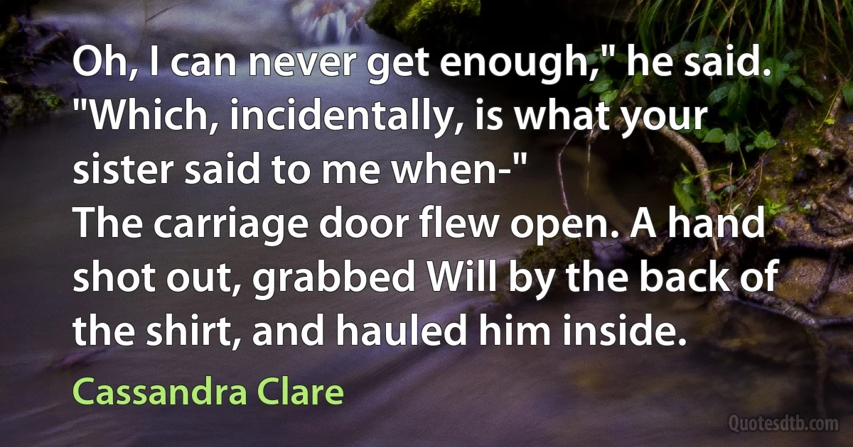 Oh, I can never get enough," he said. "Which, incidentally, is what your sister said to me when-"
The carriage door flew open. A hand shot out, grabbed Will by the back of the shirt, and hauled him inside. (Cassandra Clare)