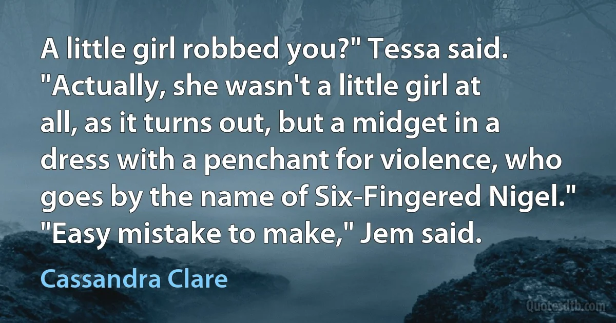 A little girl robbed you?" Tessa said. "Actually, she wasn't a little girl at all, as it turns out, but a midget in a dress with a penchant for violence, who goes by the name of Six-Fingered Nigel." "Easy mistake to make," Jem said. (Cassandra Clare)