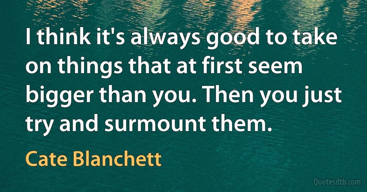 I think it's always good to take on things that at first seem bigger than you. Then you just try and surmount them. (Cate Blanchett)