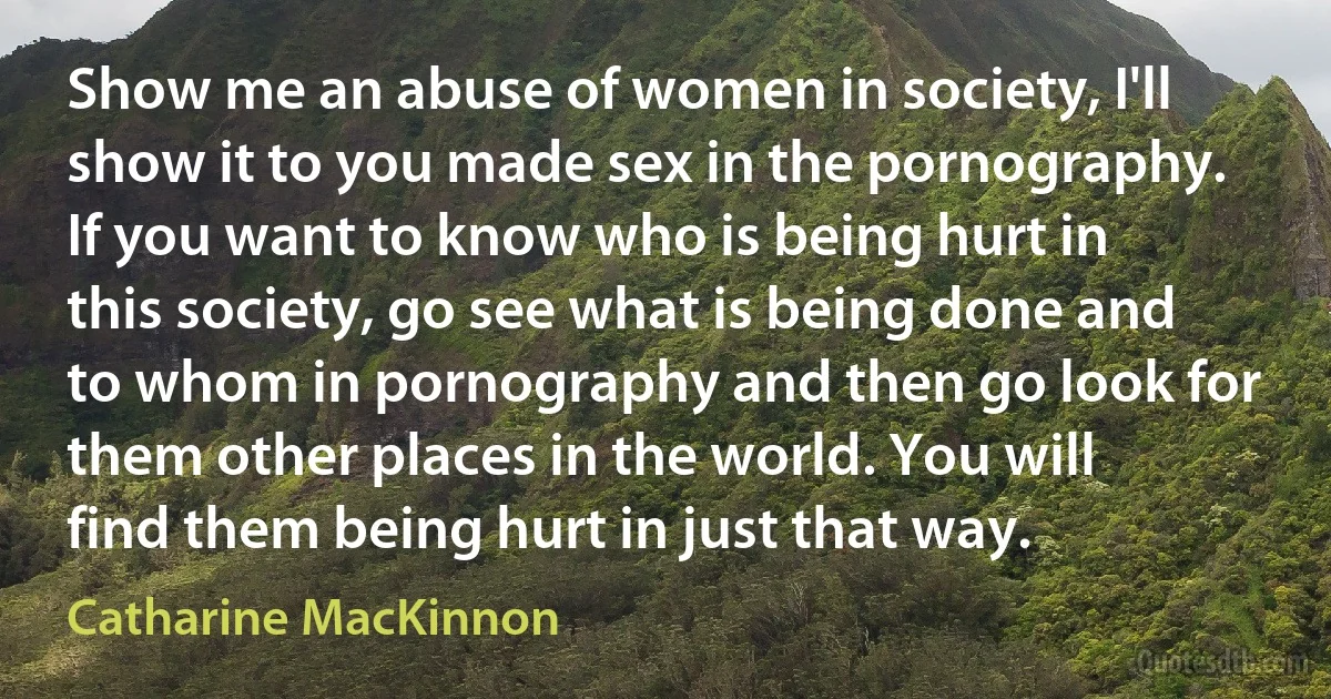 Show me an abuse of women in society, I'll show it to you made sex in the pornography. If you want to know who is being hurt in this society, go see what is being done and to whom in pornography and then go look for them other places in the world. You will find them being hurt in just that way. (Catharine MacKinnon)