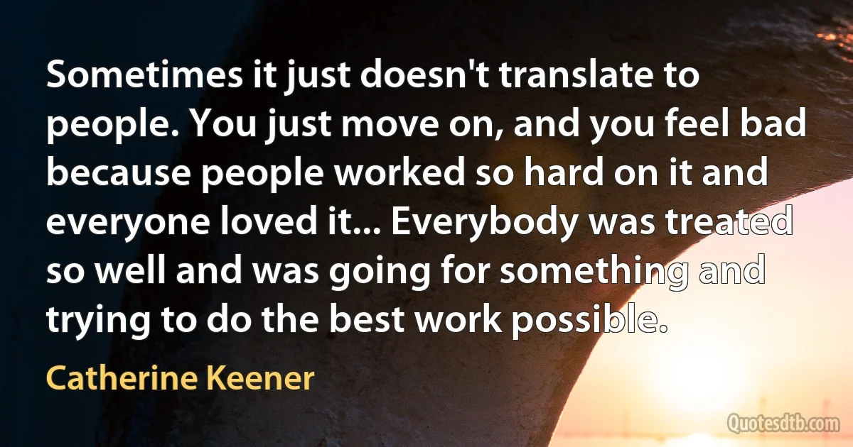 Sometimes it just doesn't translate to people. You just move on, and you feel bad because people worked so hard on it and everyone loved it... Everybody was treated so well and was going for something and trying to do the best work possible. (Catherine Keener)