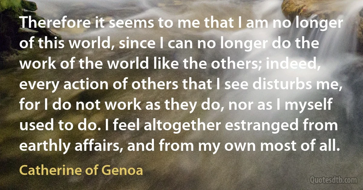 Therefore it seems to me that I am no longer of this world, since I can no longer do the work of the world like the others; indeed, every action of others that I see disturbs me, for I do not work as they do, nor as I myself used to do. I feel altogether estranged from earthly affairs, and from my own most of all. (Catherine of Genoa)