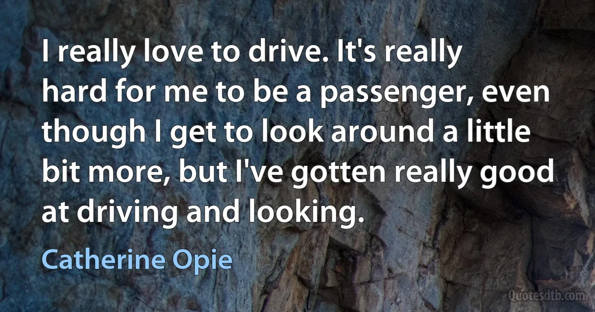 I really love to drive. It's really hard for me to be a passenger, even though I get to look around a little bit more, but I've gotten really good at driving and looking. (Catherine Opie)