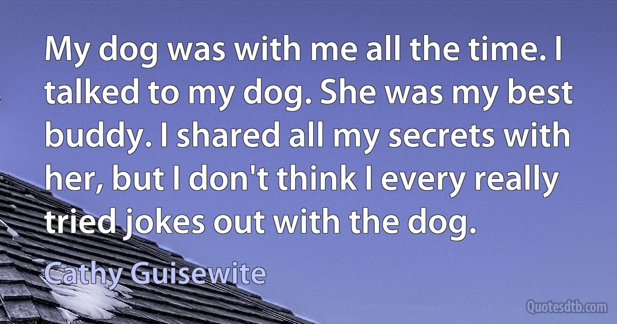 My dog was with me all the time. I talked to my dog. She was my best buddy. I shared all my secrets with her, but I don't think I every really tried jokes out with the dog. (Cathy Guisewite)