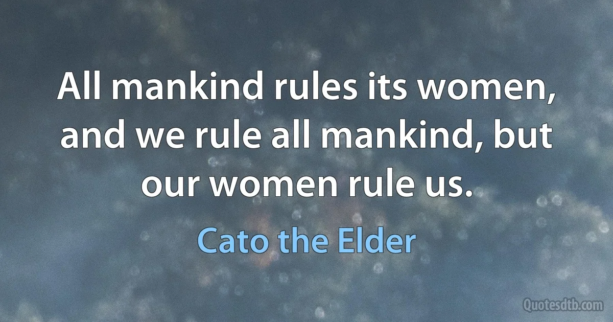 All mankind rules its women, and we rule all mankind, but our women rule us. (Cato the Elder)