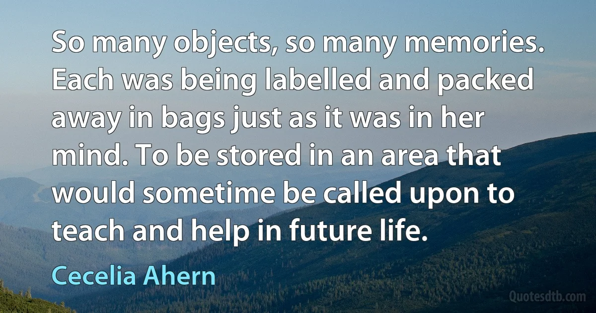 So many objects, so many memories. Each was being labelled and packed away in bags just as it was in her mind. To be stored in an area that would sometime be called upon to teach and help in future life. (Cecelia Ahern)