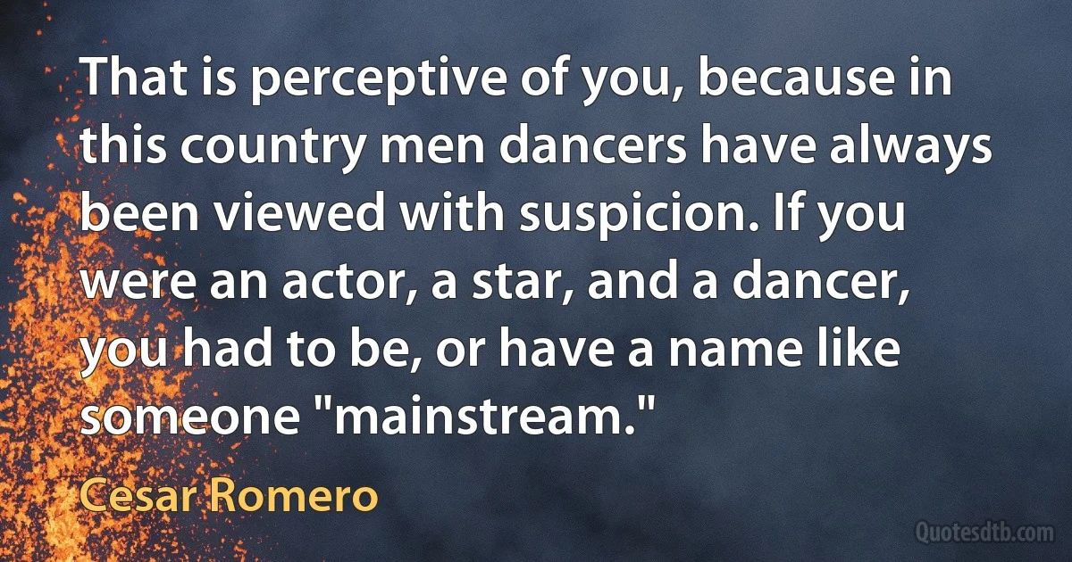 That is perceptive of you, because in this country men dancers have always been viewed with suspicion. If you were an actor, a star, and a dancer, you had to be, or have a name like someone "mainstream." (Cesar Romero)