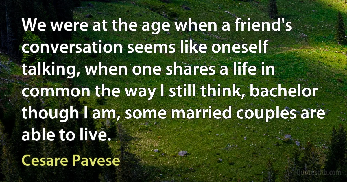 We were at the age when a friend's conversation seems like oneself talking, when one shares a life in common the way I still think, bachelor though I am, some married couples are able to live. (Cesare Pavese)