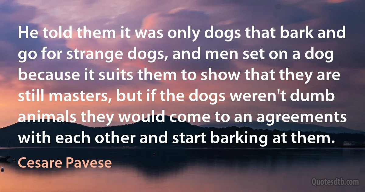 He told them it was only dogs that bark and go for strange dogs, and men set on a dog because it suits them to show that they are still masters, but if the dogs weren't dumb animals they would come to an agreements with each other and start barking at them. (Cesare Pavese)