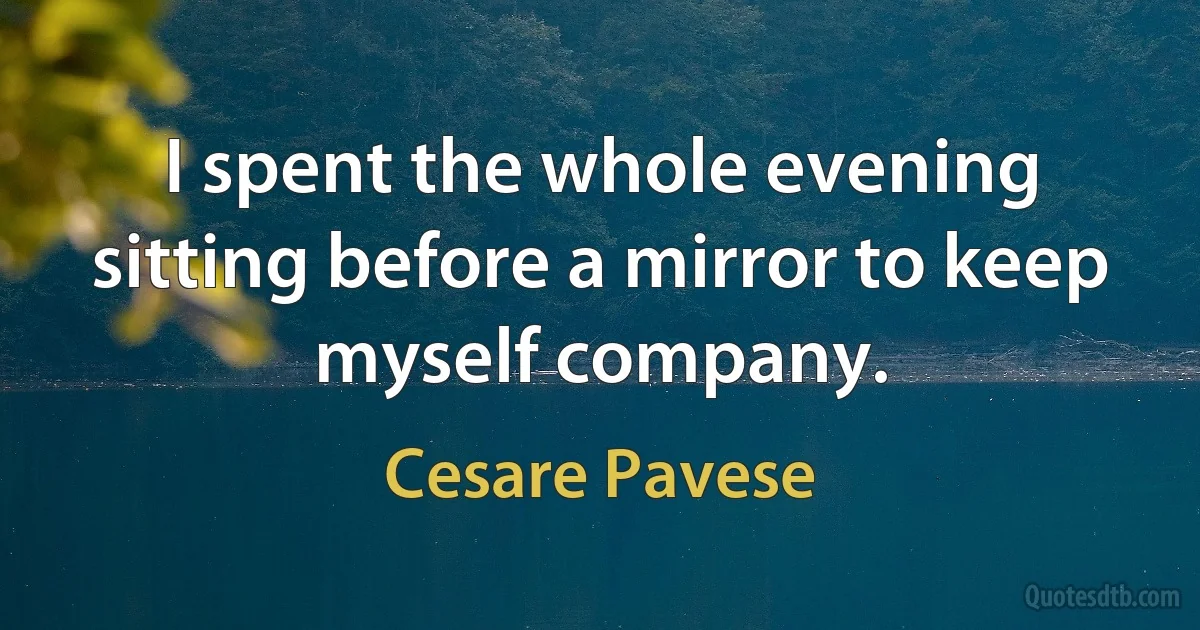 I spent the whole evening sitting before a mirror to keep myself company. (Cesare Pavese)