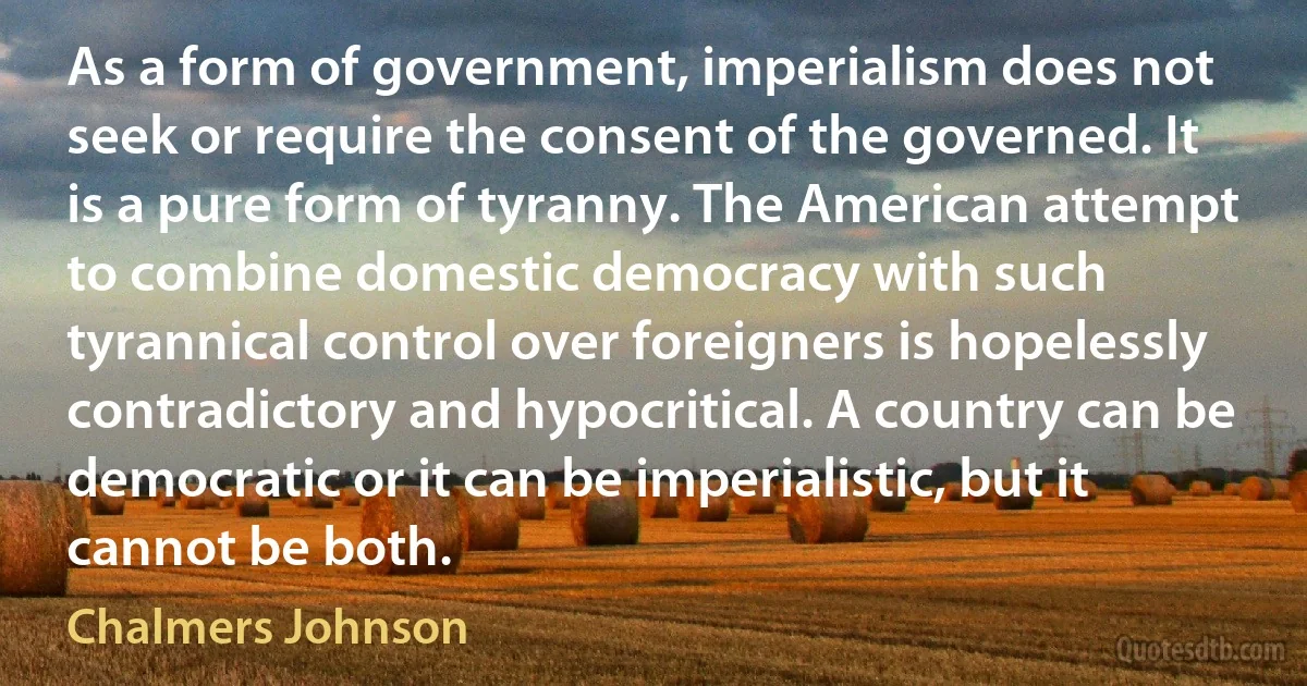 As a form of government, imperialism does not seek or require the consent of the governed. It is a pure form of tyranny. The American attempt to combine domestic democracy with such tyrannical control over foreigners is hopelessly contradictory and hypocritical. A country can be democratic or it can be imperialistic, but it cannot be both. (Chalmers Johnson)