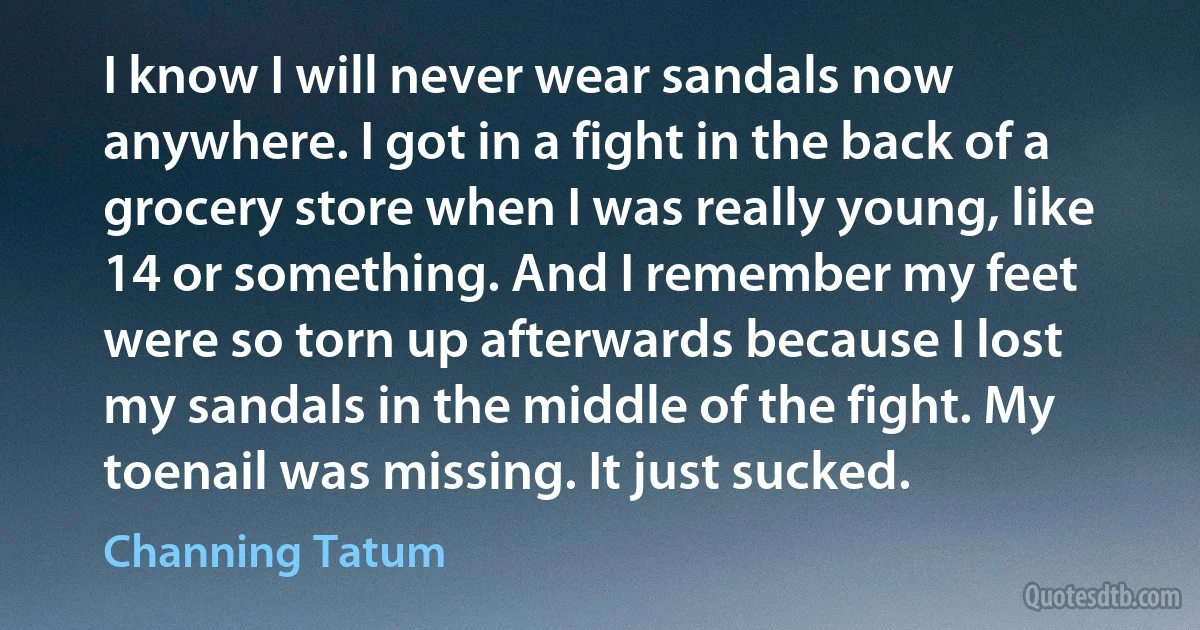 I know I will never wear sandals now anywhere. I got in a fight in the back of a grocery store when I was really young, like 14 or something. And I remember my feet were so torn up afterwards because I lost my sandals in the middle of the fight. My toenail was missing. It just sucked. (Channing Tatum)