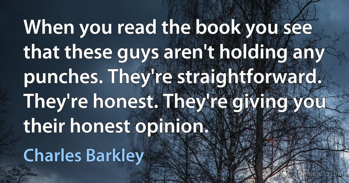 When you read the book you see that these guys aren't holding any punches. They're straightforward. They're honest. They're giving you their honest opinion. (Charles Barkley)