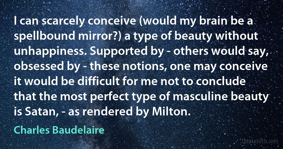 I can scarcely conceive (would my brain be a spellbound mirror?) a type of beauty without unhappiness. Supported by - others would say, obsessed by - these notions, one may conceive it would be difficult for me not to conclude that the most perfect type of masculine beauty is Satan, - as rendered by Milton. (Charles Baudelaire)