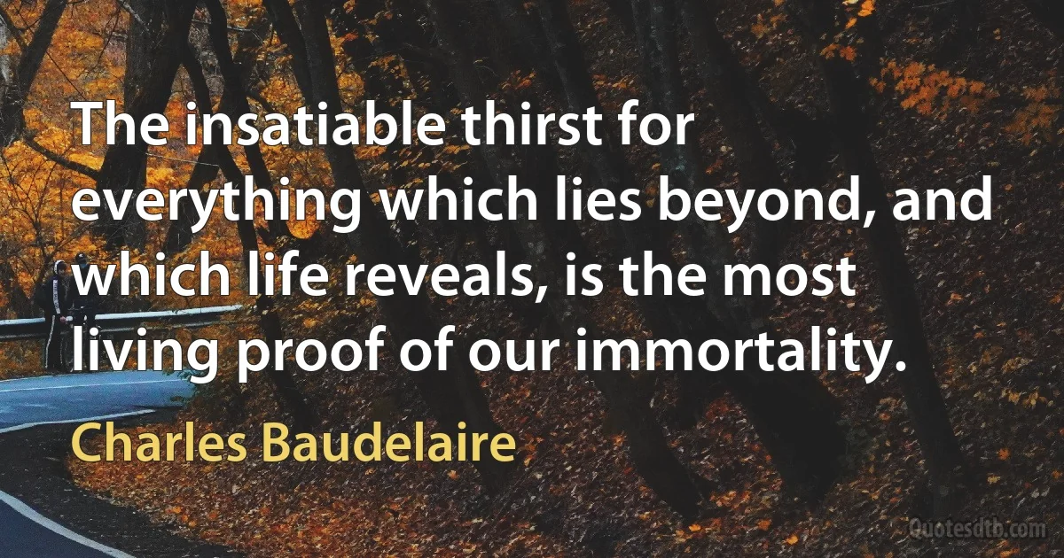 The insatiable thirst for everything which lies beyond, and which life reveals, is the most living proof of our immortality. (Charles Baudelaire)