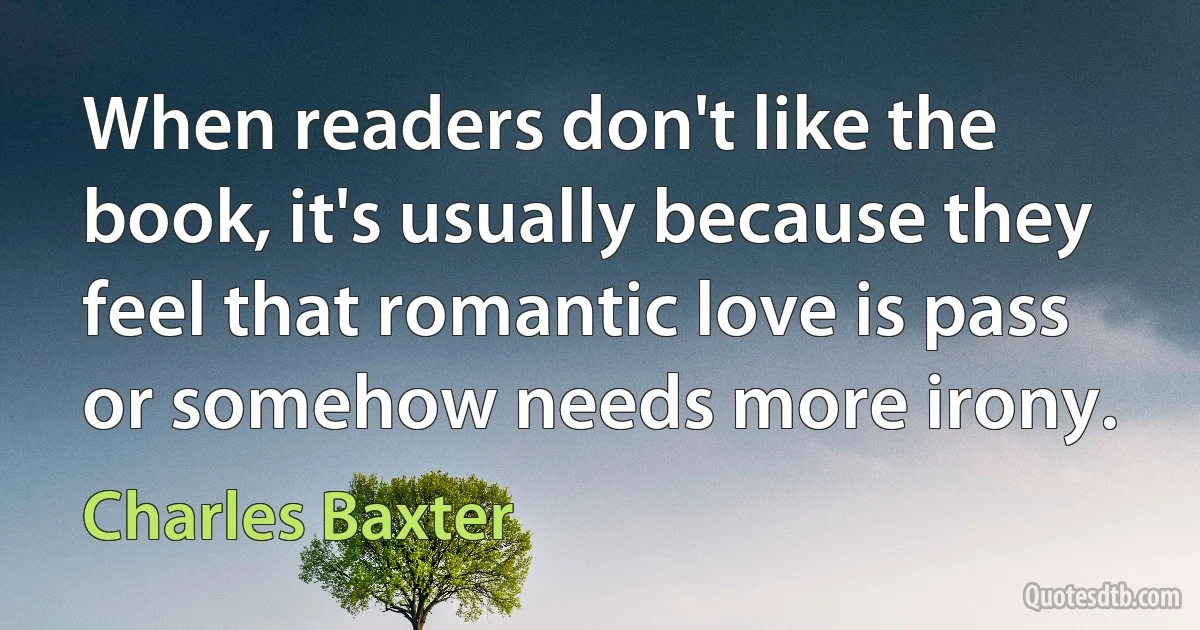 When readers don't like the book, it's usually because they feel that romantic love is pass or somehow needs more irony. (Charles Baxter)