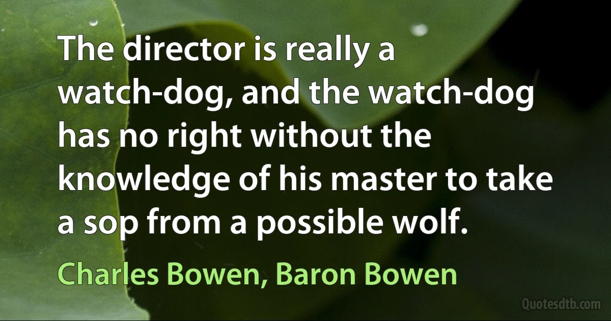 The director is really a watch-dog, and the watch-dog has no right without the knowledge of his master to take a sop from a possible wolf. (Charles Bowen, Baron Bowen)