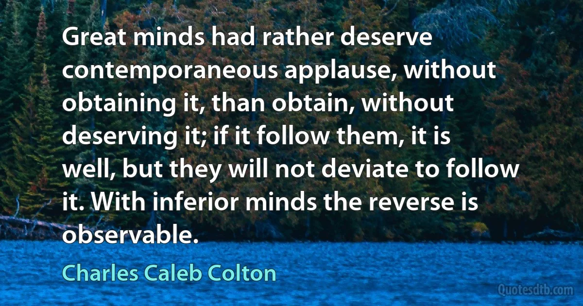 Great minds had rather deserve contemporaneous applause, without obtaining it, than obtain, without deserving it; if it follow them, it is well, but they will not deviate to follow it. With inferior minds the reverse is observable. (Charles Caleb Colton)