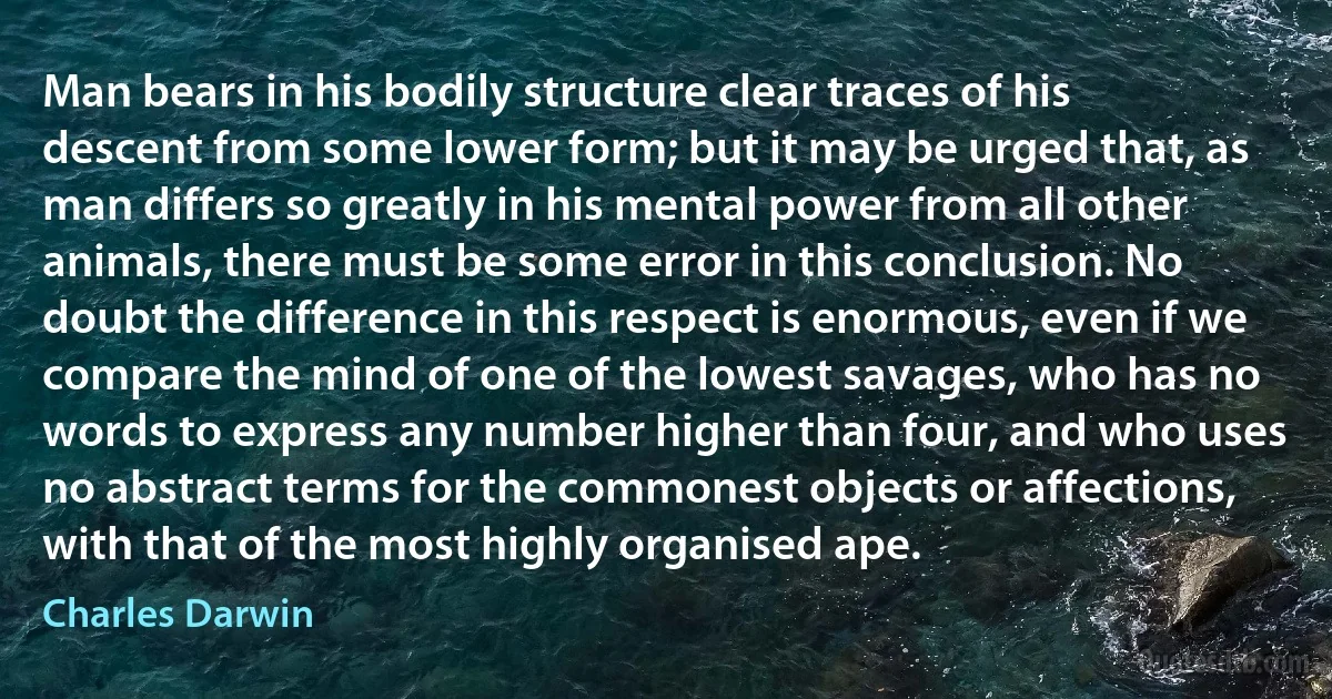 Man bears in his bodily structure clear traces of his descent from some lower form; but it may be urged that, as man differs so greatly in his mental power from all other animals, there must be some error in this conclusion. No doubt the difference in this respect is enormous, even if we compare the mind of one of the lowest savages, who has no words to express any number higher than four, and who uses no abstract terms for the commonest objects or affections, with that of the most highly organised ape. (Charles Darwin)