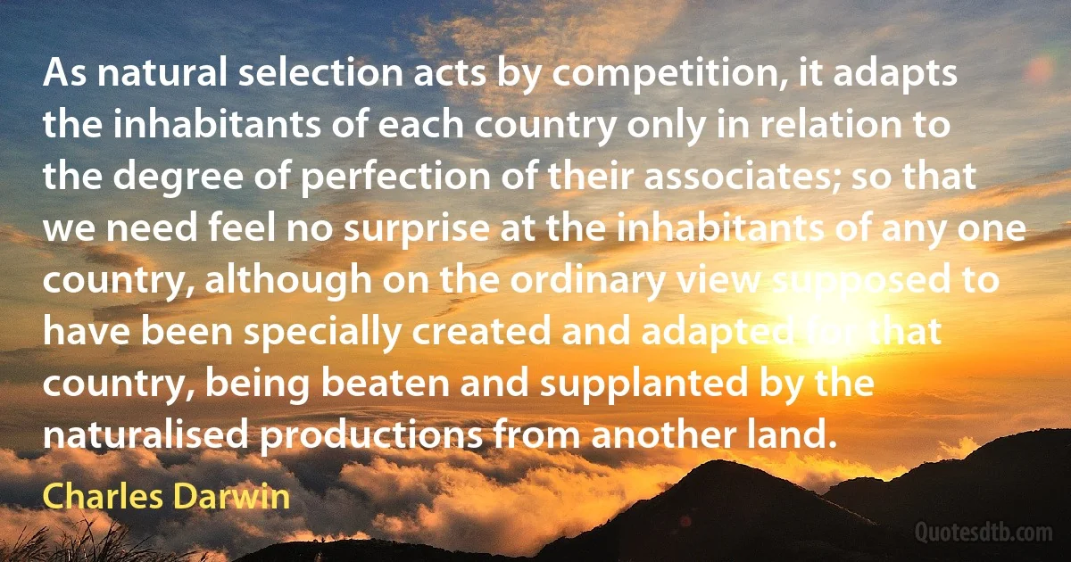 As natural selection acts by competition, it adapts the inhabitants of each country only in relation to the degree of perfection of their associates; so that we need feel no surprise at the inhabitants of any one country, although on the ordinary view supposed to have been specially created and adapted for that country, being beaten and supplanted by the naturalised productions from another land. (Charles Darwin)