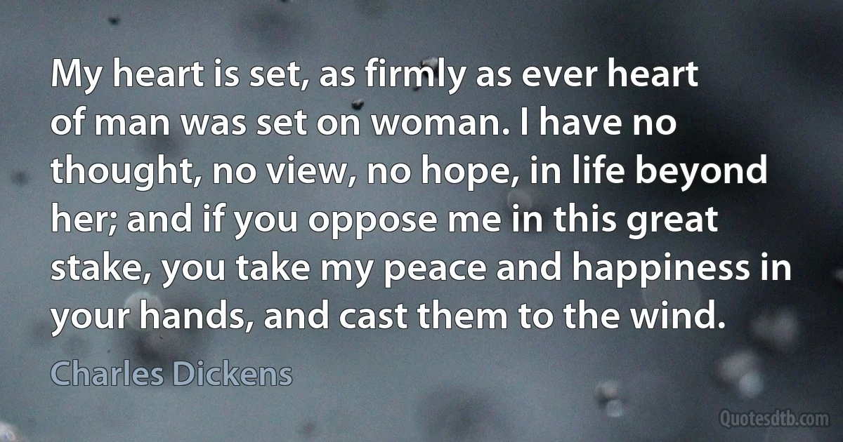 My heart is set, as firmly as ever heart of man was set on woman. I have no thought, no view, no hope, in life beyond her; and if you oppose me in this great stake, you take my peace and happiness in your hands, and cast them to the wind. (Charles Dickens)