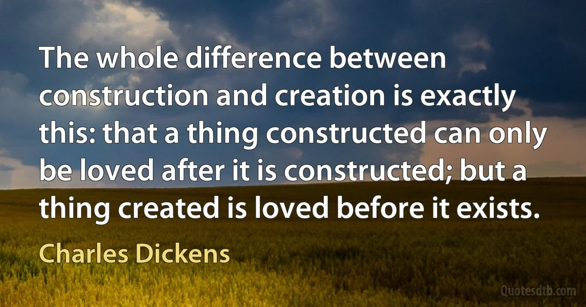 The whole difference between construction and creation is exactly this: that a thing constructed can only be loved after it is constructed; but a thing created is loved before it exists. (Charles Dickens)