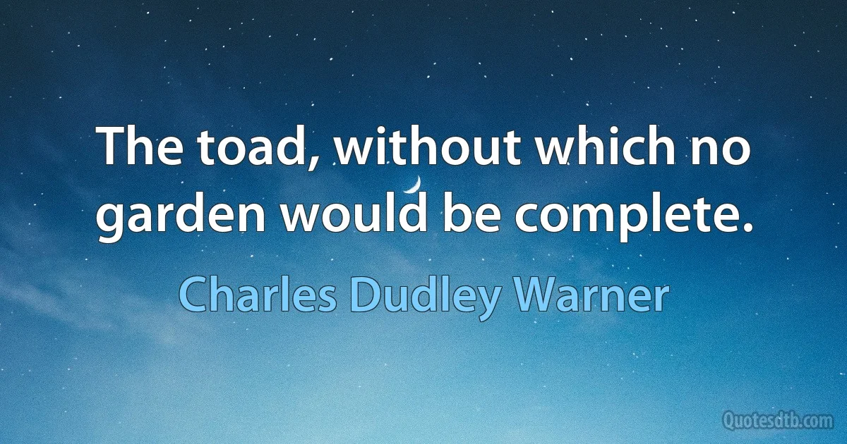 The toad, without which no garden would be complete. (Charles Dudley Warner)