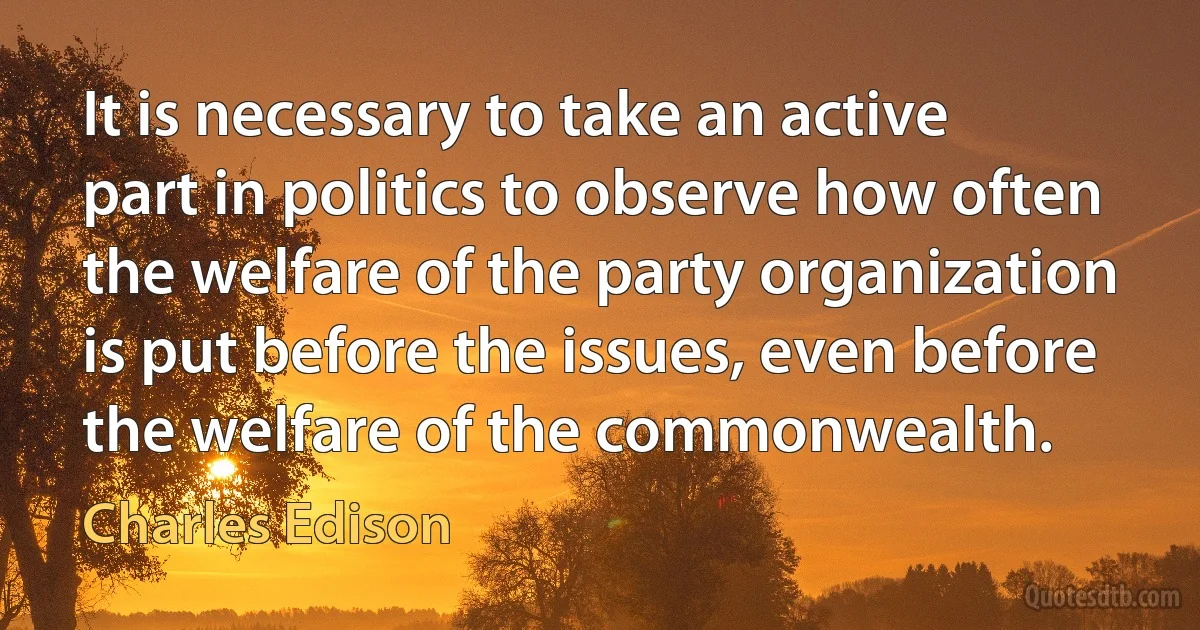 It is necessary to take an active part in politics to observe how often the welfare of the party organization is put before the issues, even before the welfare of the commonwealth. (Charles Edison)