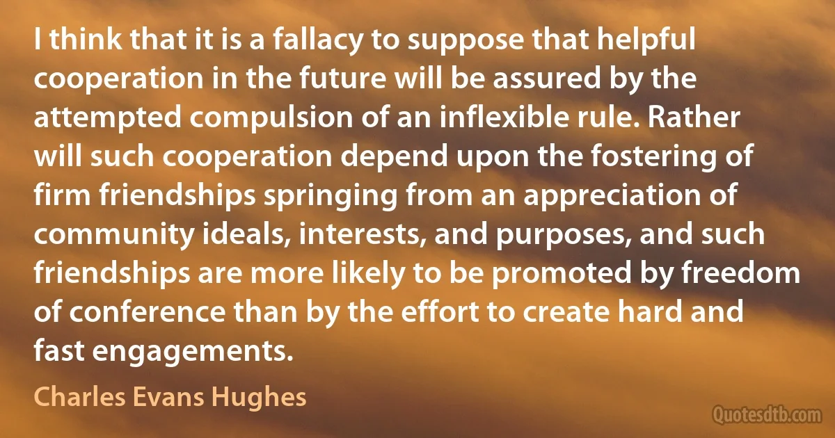 I think that it is a fallacy to suppose that helpful cooperation in the future will be assured by the attempted compulsion of an inflexible rule. Rather will such cooperation depend upon the fostering of firm friendships springing from an appreciation of community ideals, interests, and purposes, and such friendships are more likely to be promoted by freedom of conference than by the effort to create hard and fast engagements. (Charles Evans Hughes)