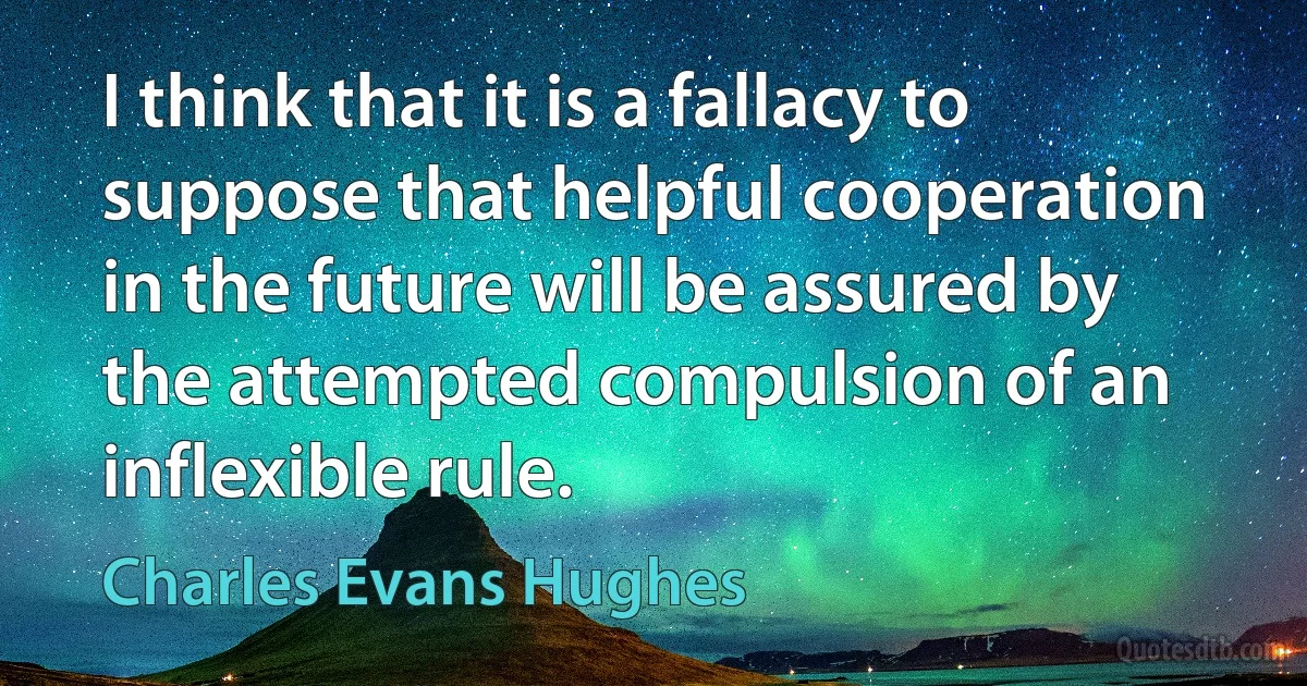 I think that it is a fallacy to suppose that helpful cooperation in the future will be assured by the attempted compulsion of an inflexible rule. (Charles Evans Hughes)