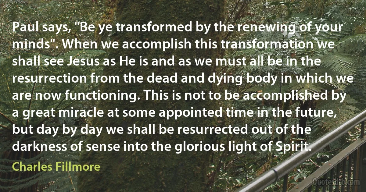 Paul says, "Be ye transformed by the renewing of your minds". When we accomplish this transformation we shall see Jesus as He is and as we must all be in the resurrection from the dead and dying body in which we are now functioning. This is not to be accomplished by a great miracle at some appointed time in the future, but day by day we shall be resurrected out of the darkness of sense into the glorious light of Spirit. (Charles Fillmore)