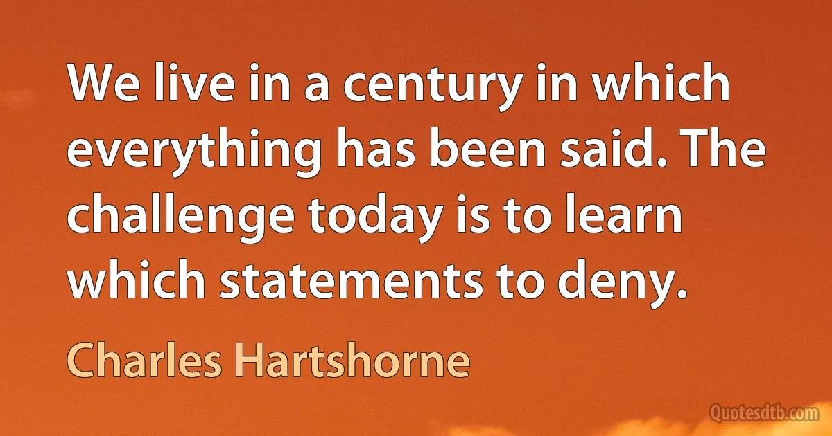 We live in a century in which everything has been said. The challenge today is to learn which statements to deny. (Charles Hartshorne)