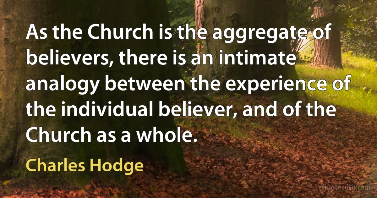 As the Church is the aggregate of believers, there is an intimate analogy between the experience of the individual believer, and of the Church as a whole. (Charles Hodge)