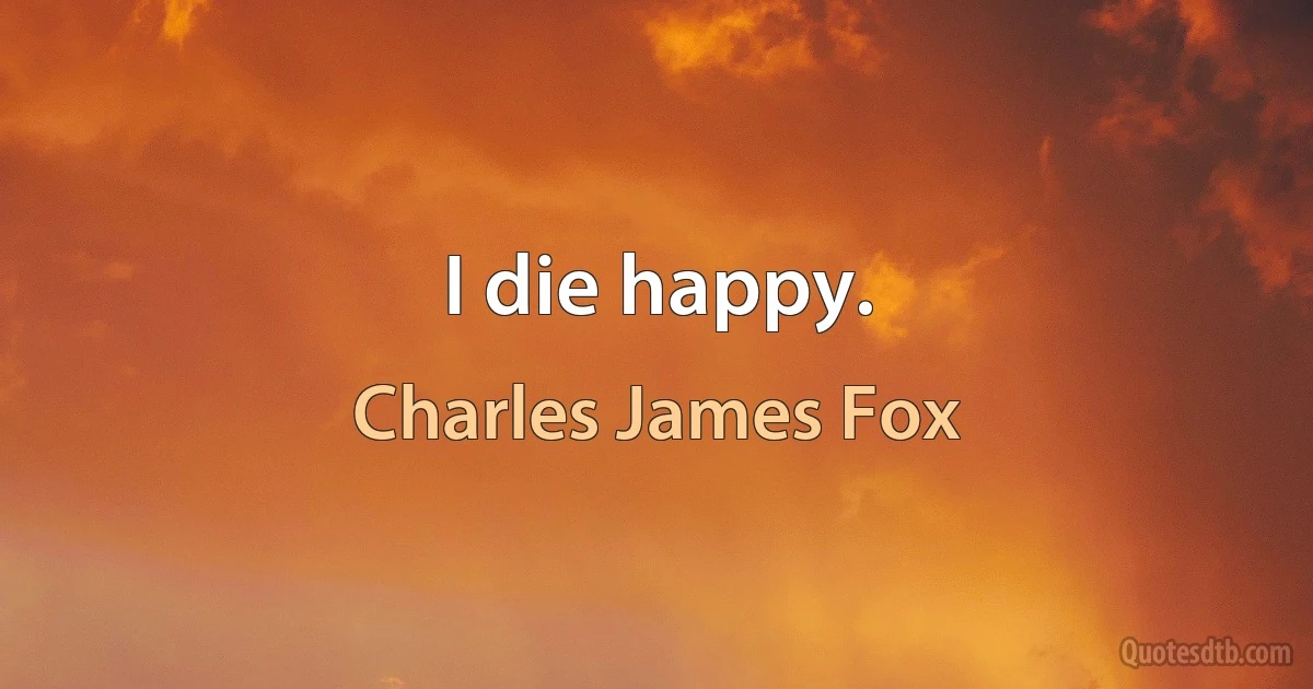 I die happy. (Charles James Fox)