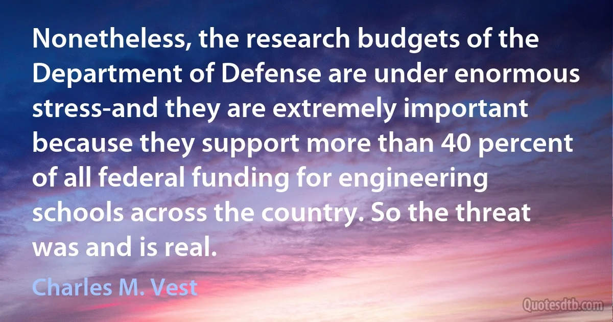 Nonetheless, the research budgets of the Department of Defense are under enormous stress-and they are extremely important because they support more than 40 percent of all federal funding for engineering schools across the country. So the threat was and is real. (Charles M. Vest)