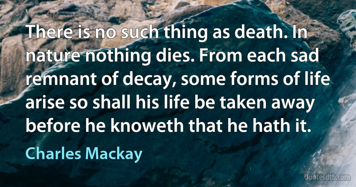 There is no such thing as death. In nature nothing dies. From each sad remnant of decay, some forms of life arise so shall his life be taken away before he knoweth that he hath it. (Charles Mackay)