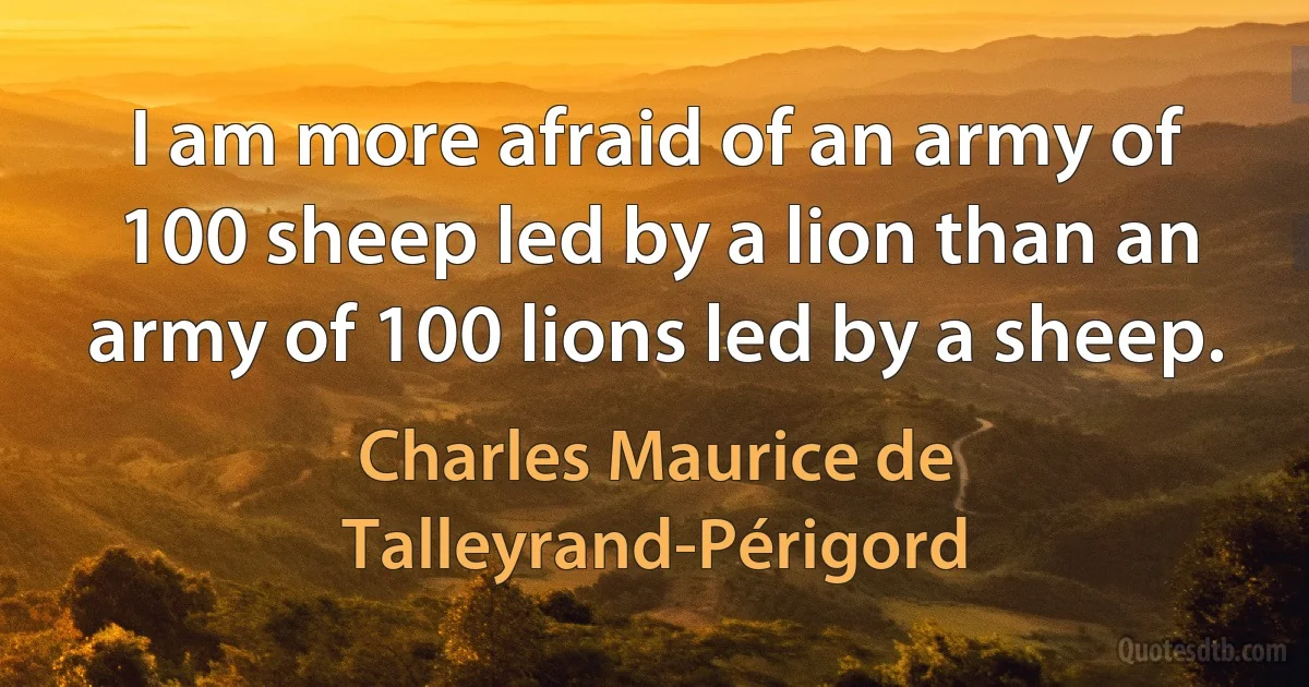 I am more afraid of an army of 100 sheep led by a lion than an army of 100 lions led by a sheep. (Charles Maurice de Talleyrand-Périgord)