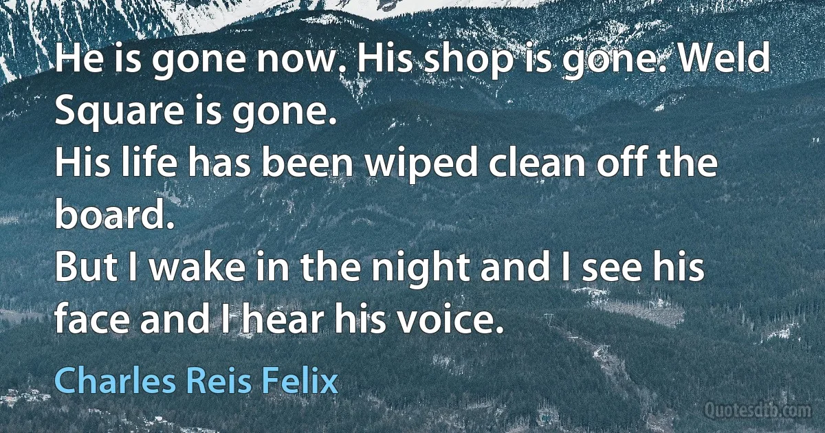 He is gone now. His shop is gone. Weld Square is gone.
His life has been wiped clean off the board.
But I wake in the night and I see his face and I hear his voice. (Charles Reis Felix)