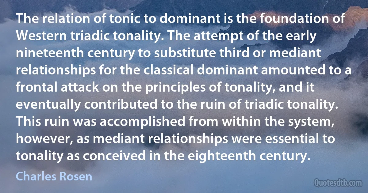 The relation of tonic to dominant is the foundation of Western triadic tonality. The attempt of the early nineteenth century to substitute third or mediant relationships for the classical dominant amounted to a frontal attack on the principles of tonality, and it eventually contributed to the ruin of triadic tonality. This ruin was accomplished from within the system, however, as mediant relationships were essential to tonality as conceived in the eighteenth century. (Charles Rosen)