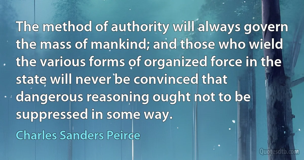 The method of authority will always govern the mass of mankind; and those who wield the various forms of organized force in the state will never be convinced that dangerous reasoning ought not to be suppressed in some way. (Charles Sanders Peirce)