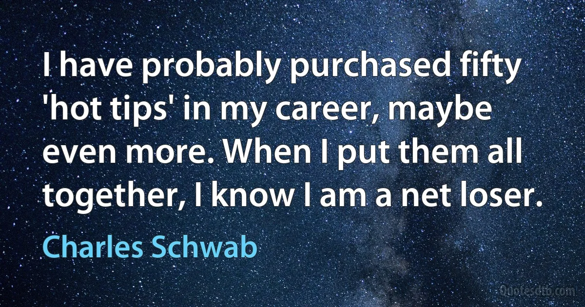 I have probably purchased fifty 'hot tips' in my career, maybe even more. When I put them all together, I know I am a net loser. (Charles Schwab)