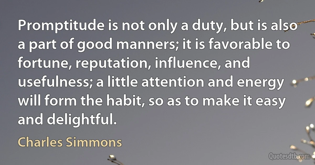 Promptitude is not only a duty, but is also a part of good manners; it is favorable to fortune, reputation, influence, and usefulness; a little attention and energy will form the habit, so as to make it easy and delightful. (Charles Simmons)